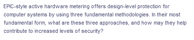 EPIC-style active hardware metering offers design-level protection for
computer systems by using three fundamental methodologies. In their most
fundamental form, what are these three approaches, and how may they help
contribute to increased levels of security?