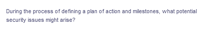 During the process of defining a plan of action and milestones, what potential
security issues might arise?