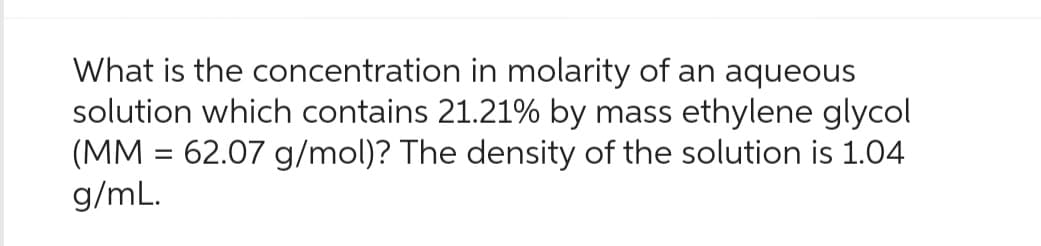 What is the concentration in molarity of an aqueous
solution which contains 21.21% by mass ethylene glycol
(MM = 62.07 g/mol)? The density of the solution is 1.04
g/mL.