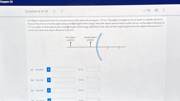 Chapter 25
Question 6 of 10
An object is placed in front of a convex mirror with radius of curvature 17 cm. The object's height is 5.6 cm and it is initially 22 cm in
front of the mirror. Find the (a) location and (b) height of the image. Next the object moves closer to the mirror, so the object distance is
4.7 cm. Again, find the (c) location and (d) height of the image. (e) What is the ratio of the image height when the object distance is 4.7
cm to that when the object distance is 22 cm?
(a) Number
(b) Number
(c) Number
145 M
i
First object
position
Units
Units
Units
Second object
position
(
Units
-/10 :