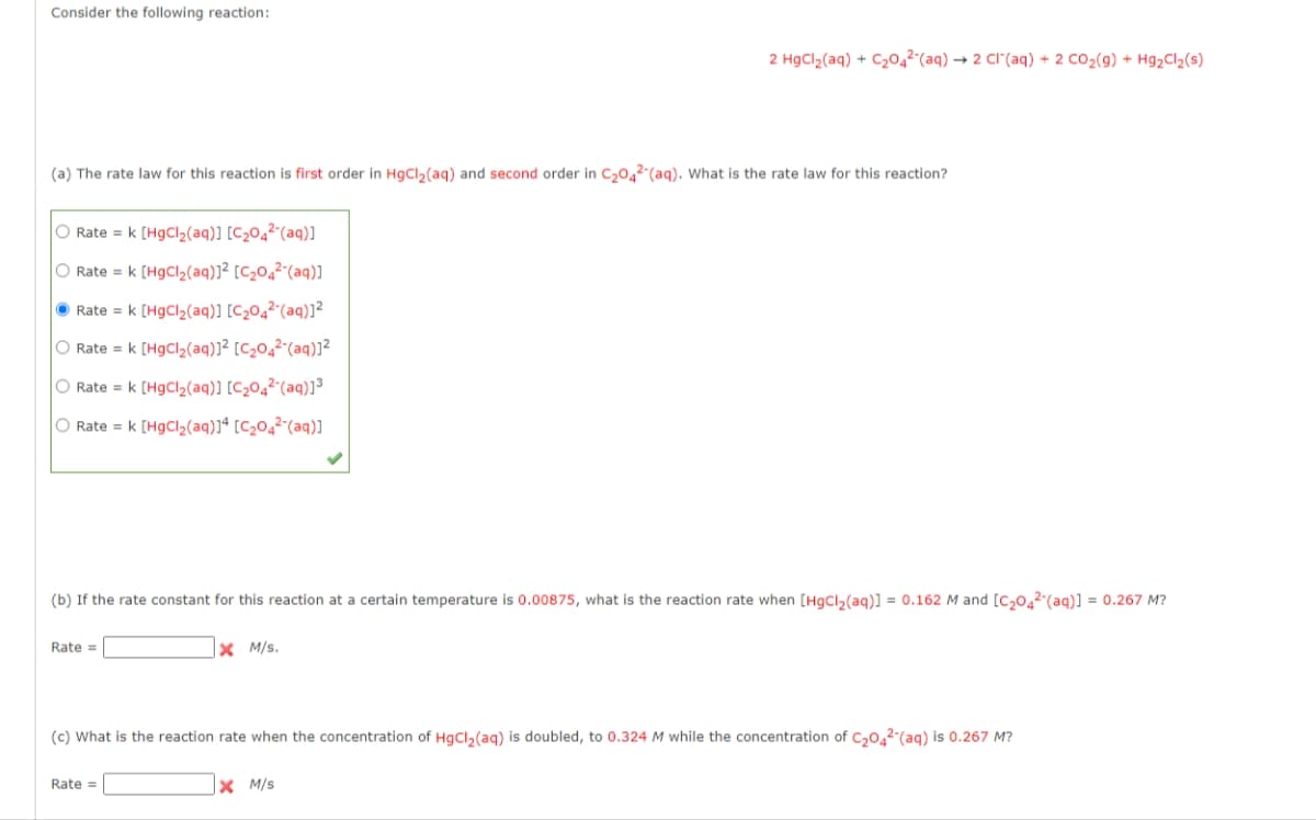 Consider the following reaction:
(a) The rate law for this reaction is first order in HgCl₂(aq) and second order in C₂042 (aq). What is the rate law for this reaction?
O Rate = k [HgCl₂(aq)] [C₂04²-(aq)]
O Rate = k [HgCl₂(aq)]² [C₂04²-(aq)]
Rate = k [HgCl₂(aq)] [C₂04²-(aq)]²
O Rate = k [HgCl₂(aq)]² [C₂04²-(aq)]²
O Rate = k [HgCl₂(aq)] [C₂04²-(aq)]³
O Rate = k [HgCl₂(aq)]4 [C₂04²-(aq)]
(b) If the rate constant for this reaction at a certain temperature is 0.00875, what is the reaction rate when [HgCl₂ (aq)] = 0.162 M and [C₂042 (aq)] = 0.267 M?
Rate =
2 HgCl₂(aq) + C₂042 (aq) → 2 CI (aq) + 2 CO₂(g) + Hg₂Cl2 (s)
XM/s.
Rate =
(c) What is the reaction rate when the concentration of HgCl₂ (aq) is doubled, to 0.324 M while the concentration of C₂042 (aq) is 0.267 M?
X M/S