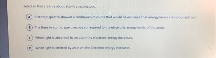 Select all that are true about atomic spectroscopy.
A If atomic spectra showed a continuum of colors that would be evidence that energy levels are not quantized.
B The lines in atomic spectroscopy correspond to the electronic energy levels of the atom.
c) When light is absorbed by an atom the electrons energy increases.
D When light is emitted by an atom the electrons energy increases.