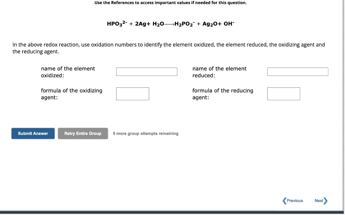 Use the References to access important values if needed for this question.
In the above redox reaction, use oxidation numbers to identify the element oxidized, the element reduced, the oxidizing agent and
the reducing agent.
name of the element
oxidized:
formula of the oxidizing
agent:
Submit Answer
HPO3²- + 2Ag+ H₂OH₂PO₂ + Ag₂0+ OH-
Retry Entire Group
9 more group attempts remaining
name of the element
reduced:
formula of the reducing
agent:
Previous
Next