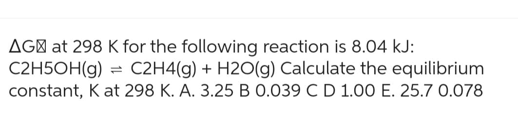 AG at 298 K for the following reaction is 8.04 kJ:
C2H5OH(g) = C2H4(g) + H2O(g) Calculate the equilibrium
constant, K at 298 K. A. 3.25 B 0.039 C D 1.00 E. 25.7 0.078