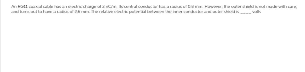 An RG11 coaxial cable has an electric charge of 2 nC/m. Its central conductor has a radius of 0.8 mm. However, the outer shield is not made with care,
and turns out to have a radius of 2.6 mm. The relative electric potential between the inner conductor and outer shield is_____ volts