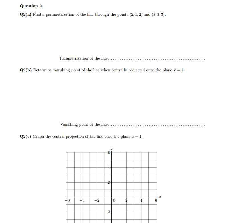 Question 2.
Q2)a) Find a parametrization of the line through the points (2,1,2) and (3,3,3).
Parametrization of the line:
Q2)b) Determine vanishing point of the line when centrally projected onto the plane = 1:
Vanishing point of the line:
Q2)c) Graph the central projection of the line onto the plane z = 1.
6
-4
-2
6
4
2
2
da
2
0
ม