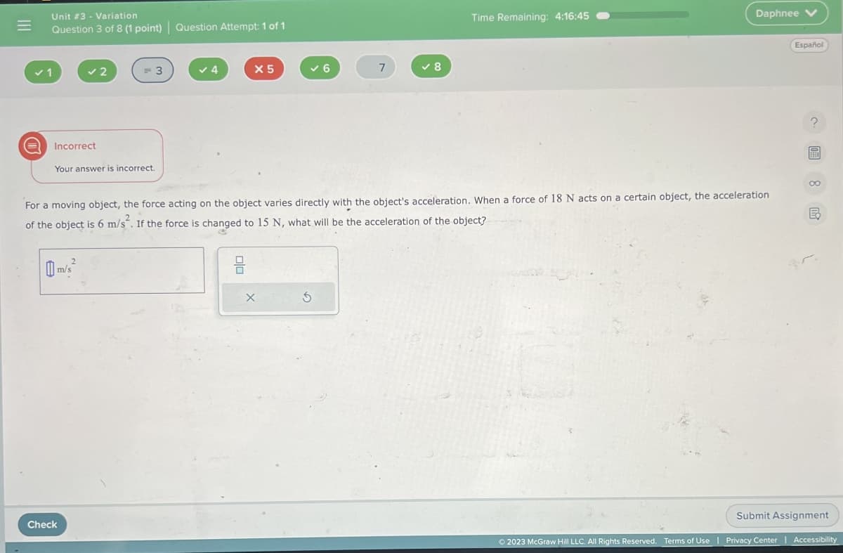 =
A
Unit # 3 - Variation
Question 3 of 8 (1 point) Question Attempt: 1 of 1
Incorrect
✓2
Your answer is incorrect.
m/s²
= 3
Check
4
X 5
ola
✓6
X
For a moving object, the force acting on the object varies directly with the object's acceleration. When a force of 18 N acts on a certain object, the acceleration
of the object is 6 m/s². If the force is changed to 15 N, what will be the acceleration of the object?
7
S
✓8
Time Remaining: 4:16:45
Daphnee V
Español
?
圖8 民
Submit Assignment
Ⓒ2023 McGraw Hill LLC. All Rights Reserved. Terms of Use | Privacy Center | Accessibility