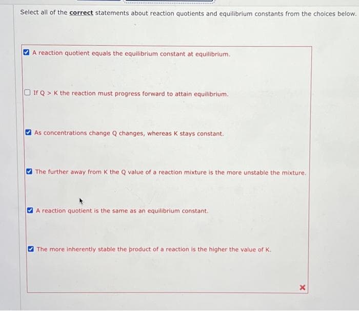 Select all of the correct statements about reaction quotients and equilibrium constants from the choices below.
A reaction quotient equals the equilibrium constant at equilibrium.
If Q> K the reaction must progress forward to attain equilibrium.
As concentrations change Q changes, whereas K stays constant.
The further away from K the Q value of a reaction mixture is the more unstable the mixture.
A reaction quotient is the same as an equilibrium constant.
The more inherently stable the product of a reaction is the higher the value of K.
X