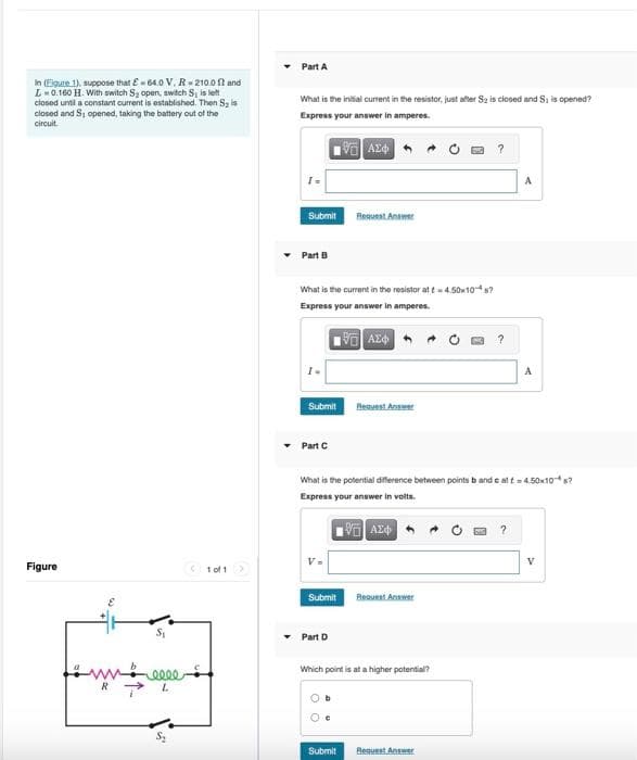 In (Figure 1), suppose that E64.0 V, R=210.0 and
L-0.160 H. With switch S, open, switch S₁ is left
closed until a constant current is established. Then Sy is
closed and S₁ opened, taking the battery out of the
circuit.
Figure
S₁
eeee
L
(1001>
Part A
What is the initial current in the resistor, just after S₂ is closed and S1 is opened?
Express your answer in amperes.
15. ΑΣΦΑ
Submit Request Answer
Part B
What is the current in the resistor at t4.50x10s?
Express your answer in amperes.
197) ΑΣΦΑ
Submit
Part C
V=
Request Answer
Submit Request Answer
Part D
What is the potential difference between points b and eat t = 4.50x10s?
Express your answer in volts.
VE ΑΣΦ
Which point is at a higher potential?
Submit
?
Request Answer
?
A
A
V