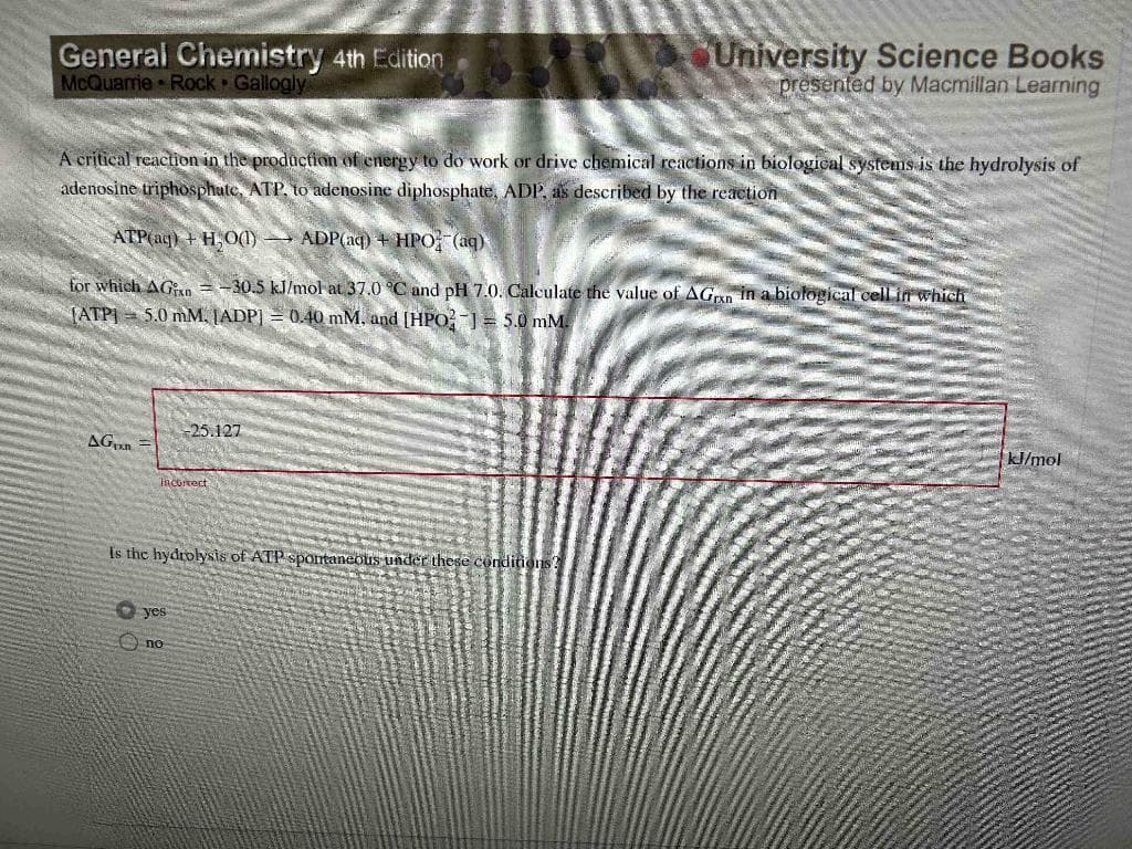 General Chemistry 4th Edition
McQuarrie Rock Gallogly
A critical reaction in the production of energy to do work or drive chemical reactions in biological systems is the hydrolysis of
adenosine triphosphate, ATP, to adenosine diphosphate, ADP, as described by the reaction
ATP(aq) + H₂O0) ADP(aq) + HPO (aq)
for which AGin=-30.5 kJ/mol at 37.0 °C and pH 7.0. Calculate the value of AGxn in a biological cell in which
(ATP] 5.0 mM, [ADP] = 0.40 mM, and [HPO-1= 5.0 mM.
AG
Incorrect
-25.127
Is the hydrolysis of ATP spontaneous under these conditions?
yes
no
University Science Books
presented by Macmillan Learning
kJ/mol