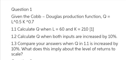 Question 1
Given the Cobb - Douglas production function, Q =
L^0.5 K ^0.7
1.1 Calculate Q when L = 60 and K = 210 [1]
1.2 Calculate Q when both inputs are increased by 10%.
1.3 Compare your answers when Q in 1.1 is increased by
10%. What does this imply about the level of returns to
scale?