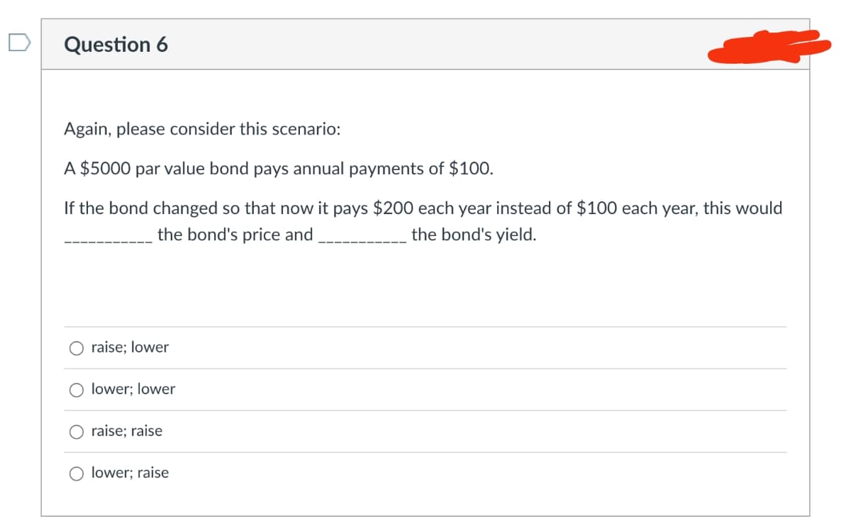 Question 6
Again, please consider this scenario:
A $5000 par value bond pays annual payments of $100.
If the bond changed so that now it pays $200 each year instead of $100 each year, this would
the bond's yield.
the bond's price and
raise; lower
O lower; lower
O raise; raise
lower; raise