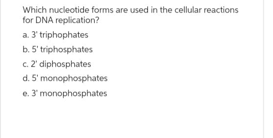 Which nucleotide forms are used in the cellular reactions
for DNA replication?
a. 3' triphophates
b. 5' triphosphates
c. 2' diphosphates
d. 5' monophosphates
e. 3' monophosphates