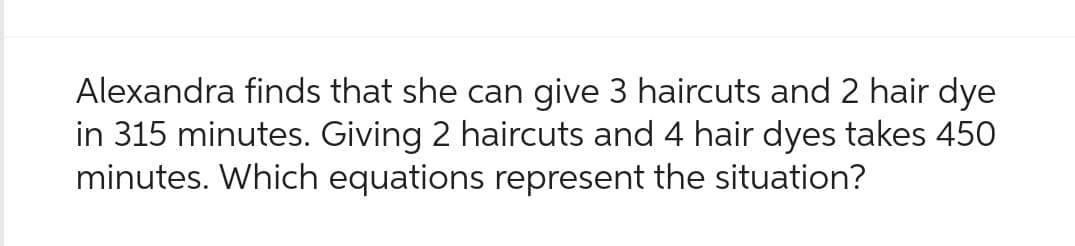 Alexandra finds that she can give 3 haircuts and 2 hair dye
in 315 minutes. Giving 2 haircuts and 4 hair dyes takes 450
minutes. Which equations represent the situation?