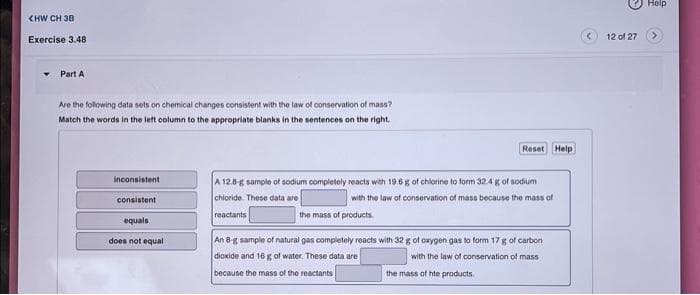 CHW CH 38
Exercise 3.48
Part A
Are the following data sets on chemical changes consistent with the law of conservation of mass?
Match the words in the left column to the appropriate blanks in the sentences on the right.
inconsistent
consistent
equals
does not equal
Reset Help
A 12.8-g sample of sodium completely reacts with 19.6 g of chlorine to form 32.4 g of sodium
chloride. These data are
with the law of conservation of mass because the mass of
reactants
the mass of products.
An 8-g sample of natural gas completely reacts with 32 g of oxygen gas to form 17 g of carbon
dioxide and 16 g of water. These data are
with the law of conservation of mass
because the mass of the reactants
the mass of hte products.
12 of 27
Help