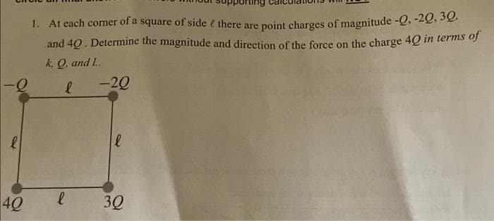 -Q
l
40
1. At each corner of a square of side & there are point charges of magnitude -Q, -20,30,
and 40. Determine the magnitude and direction of the force on the charge 40 in terms of
k, Q, and L.
l
l
-20
l
3Q