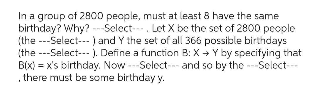 In a group of 2800 people, must at least 8 have the same
birthday? Why? ---Select--- . Let X be the set of 2800 people
(the ---Select--- ) and Y the set of all 366 possible birthdays
(the ---Select--- ). Define a function B: X → Y by specifying that
B(x) = x's birthday. Now ---Select--- and so by the ---Select---
there must be some birthday y.