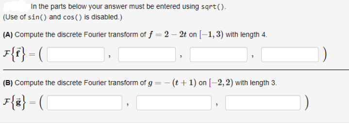 In the parts below your answer must be entered using sqrt().
(Use of sin() and cos () is disabled.)
(A) Compute the discrete Fourier transform of f = 2 – 2t on [–1,3) with length 4.
F{f} = (|
(B) Compute the discrete Fourier transform of g = - (t +1) on [–2,2) with length 3.
F{z} = [
