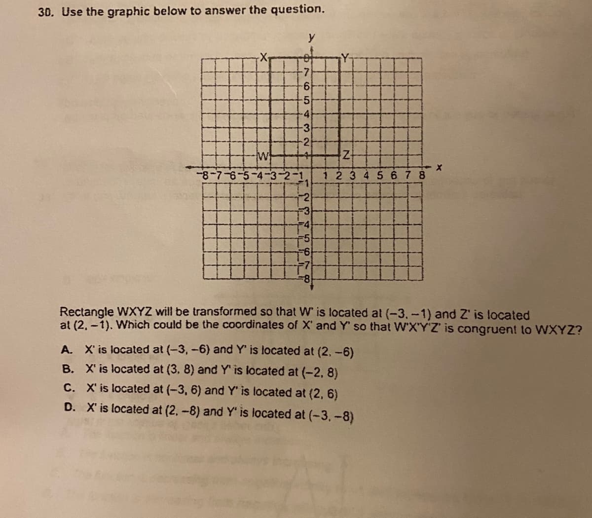 30. Use the graphic below to answer the question.
y
-7
9-
-5
-4
-3
-2
8-7-6-5
2-1
1 2 345 678
F4
9-
Rectangle WXYZ will be transformed so that W is located at (-3,-1) and Z' is located
at (2, -1). Which could be the coordinates of X' and Y' so that W'X'Y'Z' is congruent to WXYZ?
A. X' is located at (-3,-6) and Y' is located at (2,-6)
B. X' is located at (3, 8) and Y' is located at (-2, 8)
C. X' is located at (-3, 6) and Y' is located at (2, 6)
D. X' is located at (2,-8) and Y' is located at (-3.-8)
