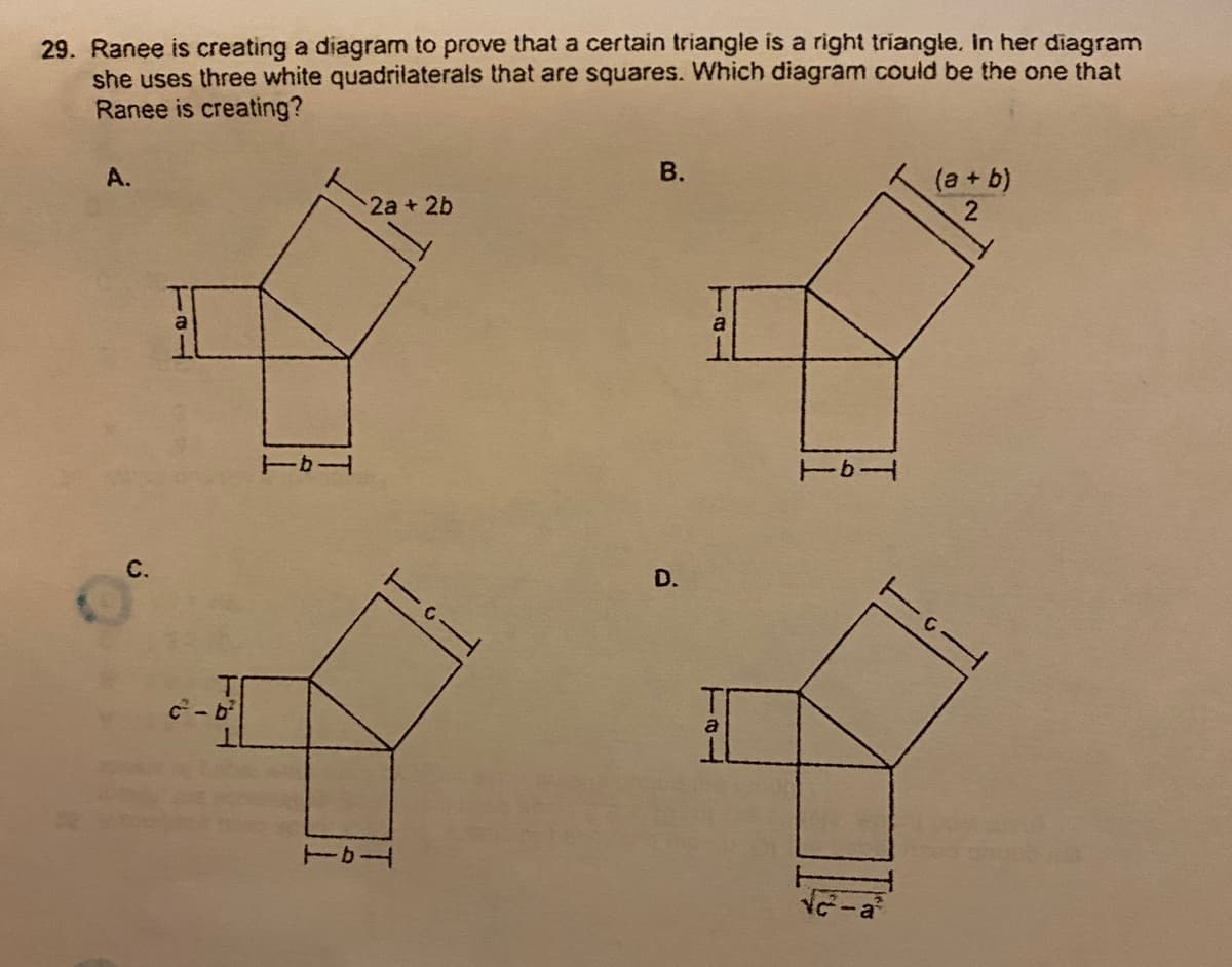 29. Ranee is creating a diagram to prove that a certain triangle is a right triangle, In her diagram
she uses three white quadrilaterals that are squares. Which diagram could be the one that
Ranee is creating?
В.
(a+ b)
2
A.
2a+ 2b
ーカー
D.
