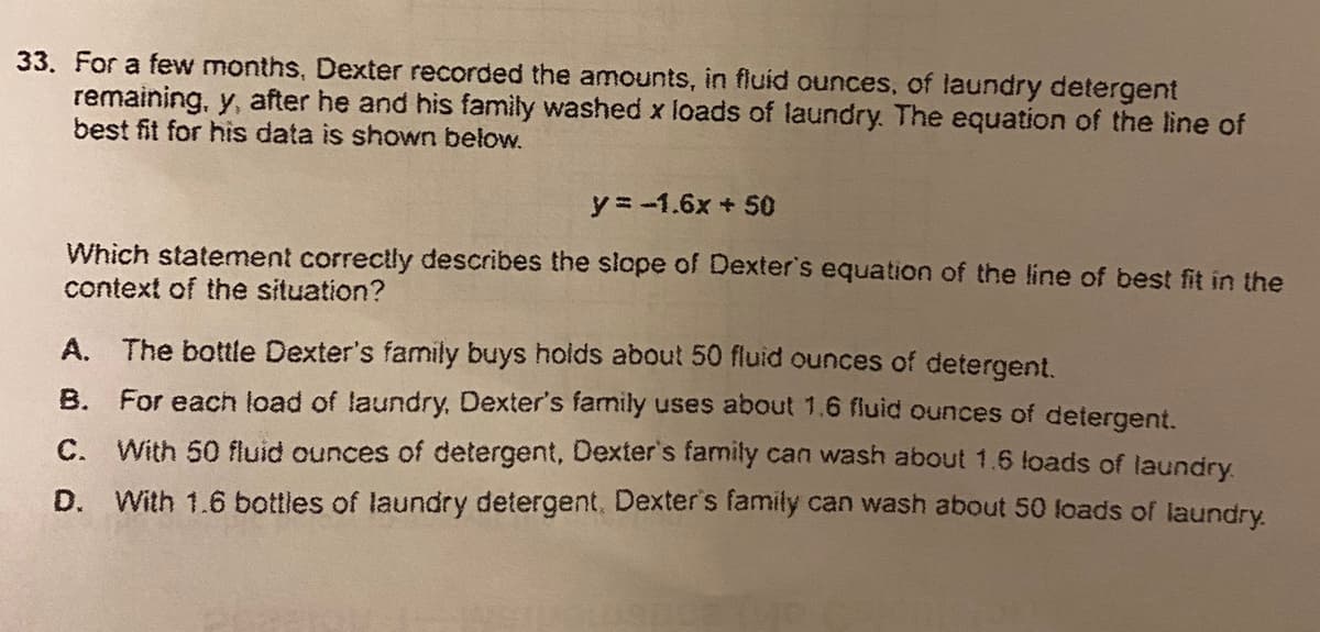 33. For a few months, Dexter recorded the amounts, in fluid ounces, of laundry detergent
remaining, y, after he and his family washed x loads of laundry. The equation of the line of
best fit for his data is shown below.
y = -1.6x + 50
Which statement correctly describes the slope of Dexter's equation of the line of best fit in the
context of the situation?
A. The bottle Dexter's family buys holds about 50 fluid ounces of detergent.
B. For each load of laundry, Dexter's family uses about 1.6 fluid ounces of detergent.
С.
With 50 fluid ounces of detergent, Dexter's family can wash about 1.6 loads of laundry
D. With 1.6 bottles of laundry detergent, Dexter's family can wash about 50 loads of laundry.
