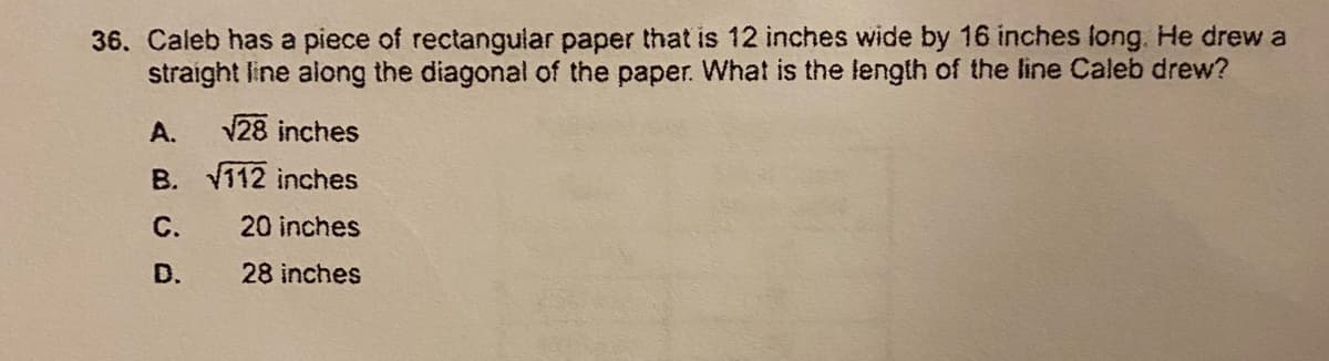 36. Caleb has a piece of rectangular paper that is 12 inches wide by 16 inches long. He drew a
straight line along the diagonal of the paper. What is the length of the line Caleb drew?
A.
28 inches
B. V112 inches
C.
20 inches
D.
28 inches
