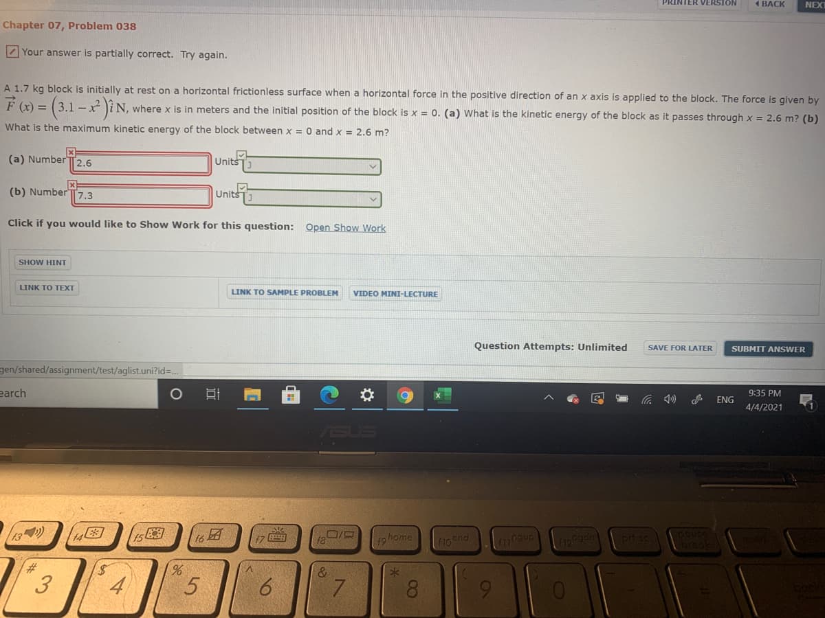PRINTER VERSION
1 BACK
NEXT
Chapter 07, Problem 038
Z Your answer is partially correct. Try again.
A 1.7 kg block is initially at rest on a horizontal frictionless surface when a horizontal force in the positive direction of an x axis is applied to the block. The force is given by
F (x) = (3.1 -x )i N, where x is in meters and the initial position of the block is x = 0. (a) What is the kinetic energy of the block as it passes through x = 2.6 m? (b)
What is the maximum kinetic energy of the block between x = 0 and x = 2.6 m?
(a) Number T2.6
Units
(b) Number
7.3
Units
Click if you would like to Show Work for this question: Open Show Work
SHOW HINT
LINK TO TEXT
LINK TO SAMPLE PROBLEM
VIDEO MINI-LECTURE
Question Attempts: Unlimited
SAVE FOR LATER
SUBMIT ANSWER
gen/shared/assignment/test/aglist.uni?id=.
earch
9:35 PM
ENG
4/4/2021
13)
f9 home
fi0end
pri se
%23
3
4
5
6.
8.

