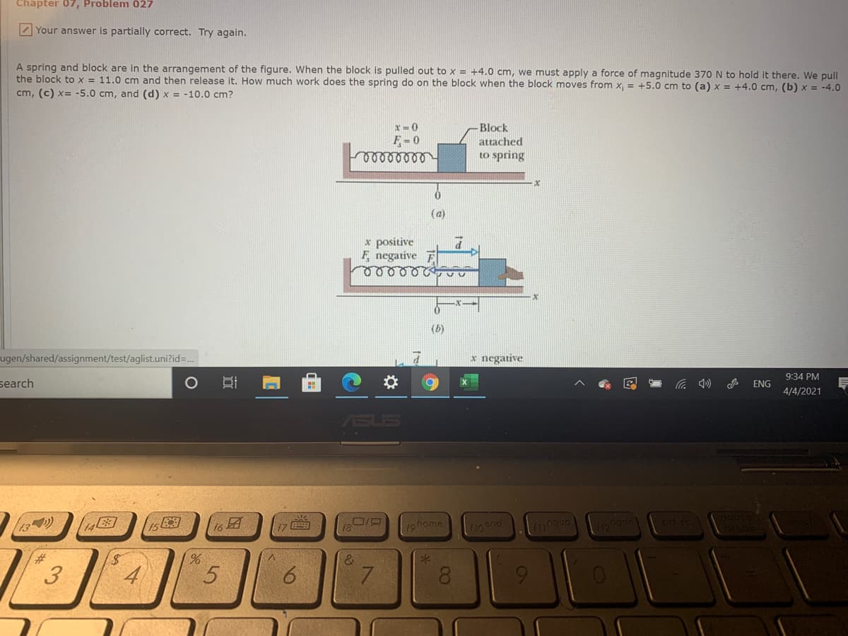 Chapter 07, Problem 027
Z Your answer is partially correct. Try again.
A spring and block are in the arrangement of the figure. When the block is pulled out to x = +4.0 cm, we must apply a force of magnitude 370N to hold it there. We pull
the block to x = 11.0 cm and then release it. How much work does the spring do on the block when the block moves from x, = +5.0 cm to (a) x = +4.0 cm, (b) x = -4.0
cm, (c) x= -5.0 cm, and (d) x = -10.0 cm?
x=0
Block
F= 0
attached
elleeee
to spring
(a)
x positive
F, negative
(b)
ugen/shared/assignment/test/aglist.uni?id=..
x negative
9:34 PM
search
A ENG
4/4/2021
ASUS
13)
1ghome
f10 snd
17
4
7.
00
16
3.
