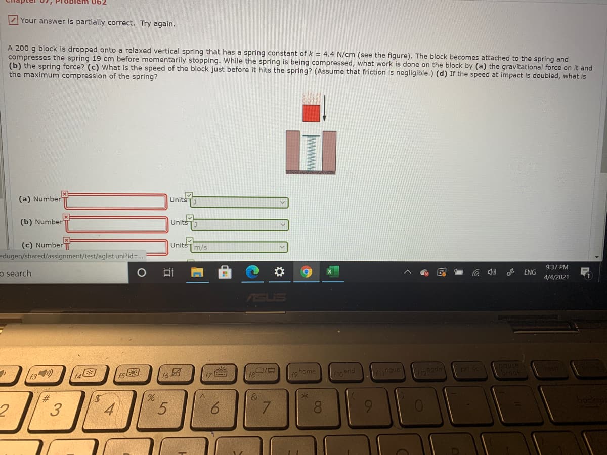 blem 062
Z Your answer is partially correct. Try again.
A 200 g block is dropped onto a relaxed vertical spring that has a spring constant of k = 4.4 N/cm (see the figure). The block becomes attached to the spring and
compresses the spring 19 cm before momentarily stopping. While the spring is being compressed, what work is done on the block by (a) the gravitational force on it and
(b) the spring force? (c) What is the speed of the block just before it hits the spring? (Assume that friction is negligible.) (d) If the speed at impact is doubled, what is
the maximum compression of the spring?
(a) Number
Units
(b) Number
Units
UnitšT m/s
(c) Number T
edugen/shared/assignment/test/aglist.uni?id=..
9:37 PM
o search
の
ENG
4/4/2021
ASUS
prt sc
DOuse
breal
17
ロ/ロ
1ohome
f10 end
3
4
8.
wwww
96
