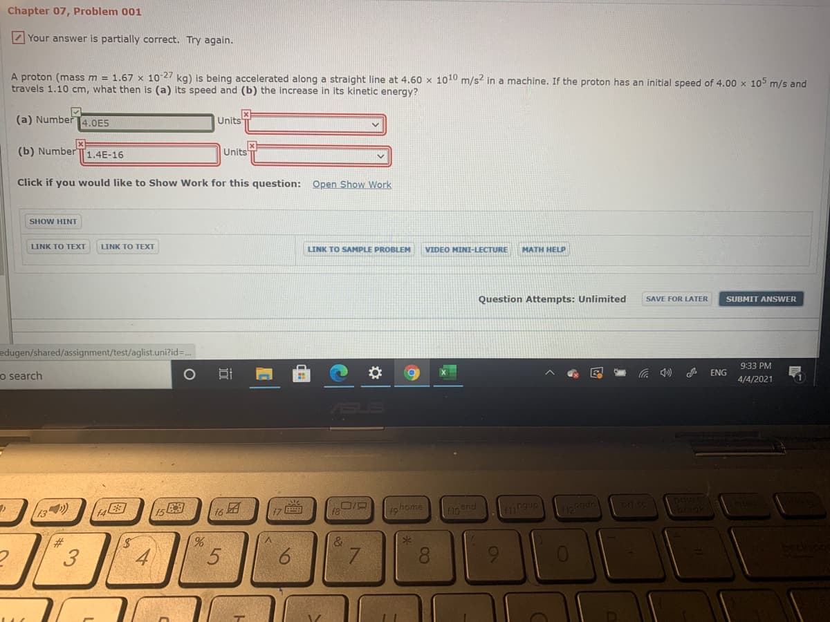 Chapter 07, Problem 001
Z Your answer is partially correct. Try again.
A proton (mass m = 1.67 x 1027 kg) is being accelerated along a straight line at 4.60 x 1010 m/s? in a machine. If the proton has an initial speed of 4.00 x 105 m/s and
travels 1.10 cm, what then is (a) its speed and (b) the increase in its kinetic energy?
(a) Number
4.0E5
Units
(b) Number
1.4E-16
Units
Click if you would like to Show Work for this question: Open Show Work
SHOW HINT
LINK TO TEXT
LINK TO TEXT
LINK TO SAMPLE PROBLEM
VIDEO MINI-LECTURE
MATH HELP
Question Attempts: Unlimited
SAVE FOR LATER
SUBMIT ANSWER
edugen/shared/assignment/test/aglist.uni?id=.
9:33 PM
o search
ENG
4/4/2021
(16
ghome
pd sc
23
3
4
8.
96
