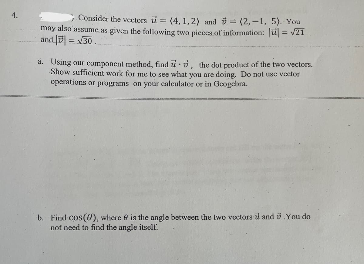 4.
Consider the vectors u = (4, 1, 2) and = (2,-1, 5). You
may also assume as given the following two pieces of information: u| = v21
and = V30.
%3D
a. Using our component method, find u ·ů, the dot product of the two vectors.
Show sufficient work for me to see what you are doing. Do not use vector
operations or programs on your calculator or in Geogebra.
b. Find cos(0), where 0 is the angle between the two vectors i and &.You do
not need to find the angle itself.
