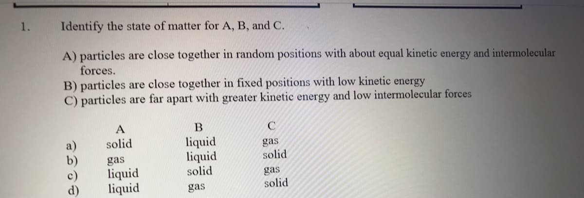 1.
Identify the state of matter for A, B, and C.
A) particles are close together in random positions with about equal kinetic energy and intermolecular
forces.
B) particles are close together in fixed positions with low kinetic energy
C) particles are far apart with greater kinetic energy and low intermolecular forces
A
solid
gas
liquid
liquid
liquid
liquid
solid
gas
solid
gas
solid
gas
