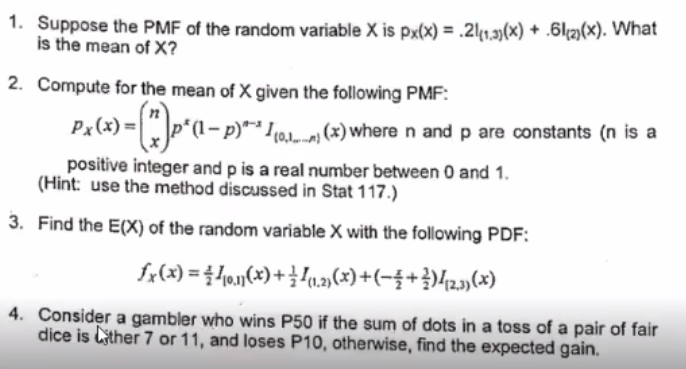 1. Suppose the PMF of the random variable X is px(x) = .21(1.3)(x) + 6(2)(x). What
is the mean of X?
2. Compute for the mean of X given the following PMF:
Px(x) = (*)p*(\-— p)** .….…., (x) where n and p are constants (n is a
positive integer and p is a real number between 0 and 1.
(Hint: use the method discussed in Stat 117.)
3. Find the E(X) of the random variable X with the following PDF:
£x(x) = 410.11(x) + 1/{(1,2)(x) + (−3+²)42,3)(x)
4. Consider a gambler who wins P50 if the sum of dots in a toss of a pair of fair
dice is ther 7 or 11, and loses P10, otherwise, find the expected gain.