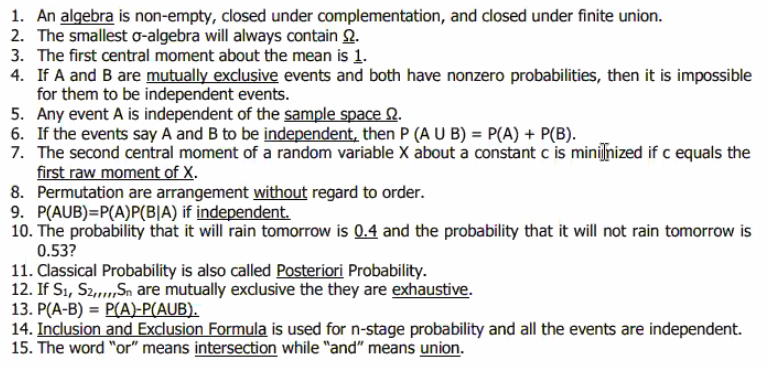 1. An algebra is non-empty, closed under complementation, and closed under finite union.
2. The smallest o-algebra will always contain .
3. The first central moment about the mean is 1.
4. If A and B are mutually exclusive events and both have nonzero probabilities, then it is impossible
for them to be independent events.
5. Any event A is independent of the sample space 2.
6. If the events say A and B to be independent, then P (A U B) = P(A) + P(B).
7. The second central moment of a random variable X about a constant c is minijſnized if c equals the
first raw moment of X.
8. Permutation are arrangement without regard to order.
9. P(AUB)=P(A)P(BIA) if independent.
10. The probability that it will rain tomorrow is 0.4 and the probability that it will not rain tomorrow is
0.53?
11. Classical Probability is also called Posteriori Probability.
12. If S1, S2,,,,,Sn are mutually exclusive the they are exhaustive.
13. P(A-B) = P(A)-P(AUB).
14. Inclusion and Exclusion Formula is used for n-stage probability and all the events are independent.
15. The word "or" means intersection while "and" means union.