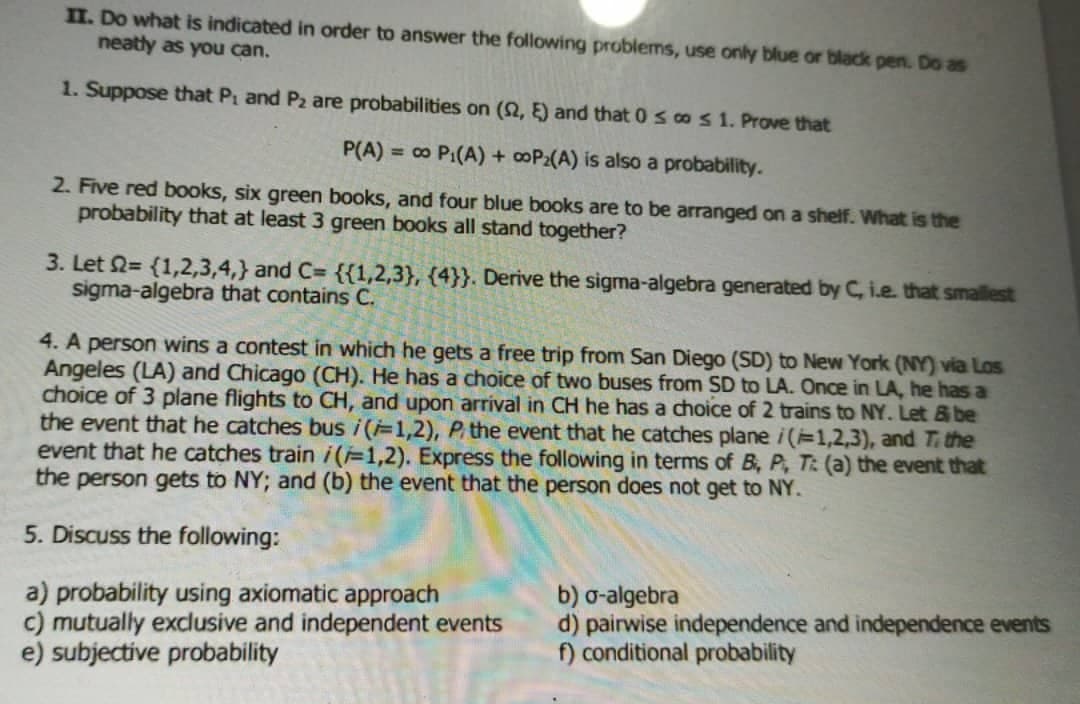 II. Do what is indicated in order to answer the following problems, use only blue or black pen. Do as
neatly as you can.
1. Suppose that P₁ and P2 are probabilities on (02, E) and that 0 s co s 1. Prove that
P(A) = ∞ P₁(A) + ∞oP₂(A) is also a probability.
2. Five red books, six green books, and four blue books are to be arranged on a shelf. What is the
probability that at least 3 green books all stand together?
3. Let = {1,2,3,4,} and C= {{1,2,3}, {4}}. Derive the sigma-algebra generated by C, i.e. that smallest
sigma-algebra that contains C.
4. A person wins a contest in which he gets a free trip from San Diego (SD) to New York (NY) via Los
Angeles (LA) and Chicago (CH). He has a choice of two buses from SD to LA. Once in LA, he has a
choice of 3 plane flights to CH, and upon arrival in CH he has a choice of 2 trains to NY. Let & be
the event that he catches bus i(i=1,2), P, the event that he catches plane /(1,2,3), and T. the
event that he catches train /(-1,2). Express the following in terms of B, P, T: (a) the event that
the person gets to NY; and (b) the event that the person does not get to NY.
5. Discuss the following:
a) probability using axiomatic approach
b) o-algebra
c) mutually exclusive and independent events
d) pairwise independence and independence events
f) conditional probability
e) subjective probability