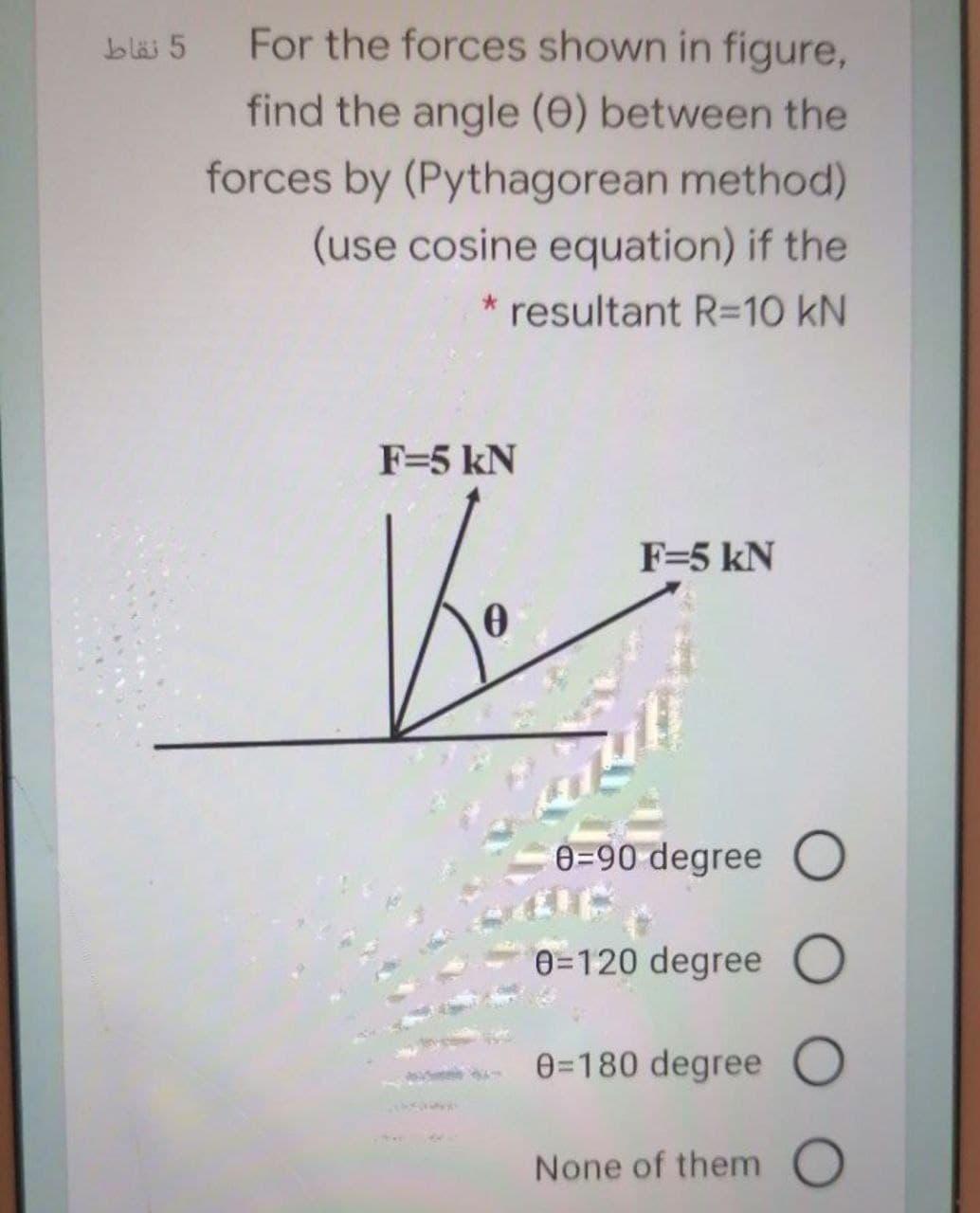 bläi 5
For the forces shown in figure,
find the angle (0) between the
forces by (Pythagorean method)
(use cosine equation) if the
* resultant R=10 kN
F=5 kN
F=5 kN
e=90 degree O
0=120 degree O
e=180 degree O
None of them O
