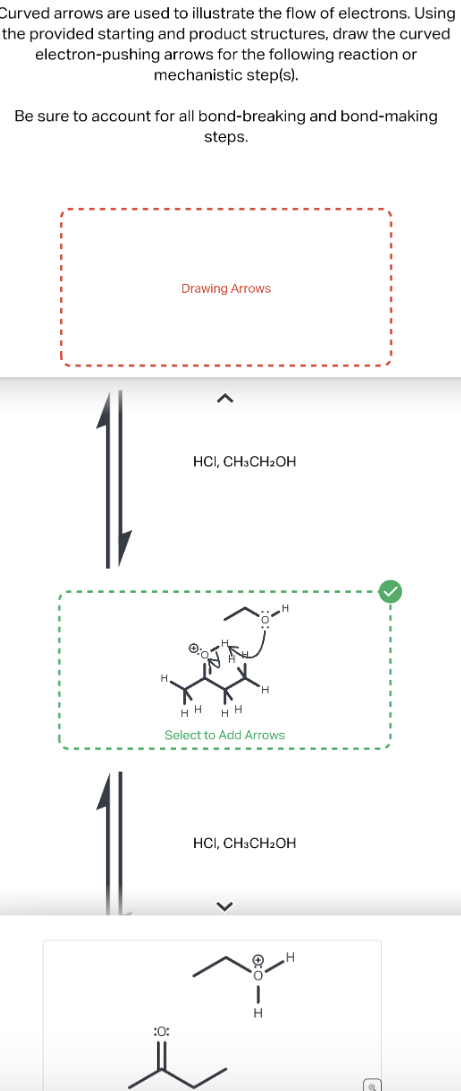 Curved arrows are used to illustrate the flow of electrons. Using
the provided starting and product structures, draw the curved
electron-pushing arrows for the following reaction or
mechanistic step(s).
Be sure to account for all bond-breaking and bond-making
steps.
Drawing Arrows
HCI, CH3CH2OH
H
HH
HH
Select to Add Arrows
H
HCI, CH3CH2OH
:0:
|
H
H