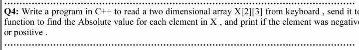 Q4: Write a program in C++ to read a two dimensional array X[2][3] from keyboard, send it to
function to find the Absolute value for each element in X , and print if the element was negative
or positive.
