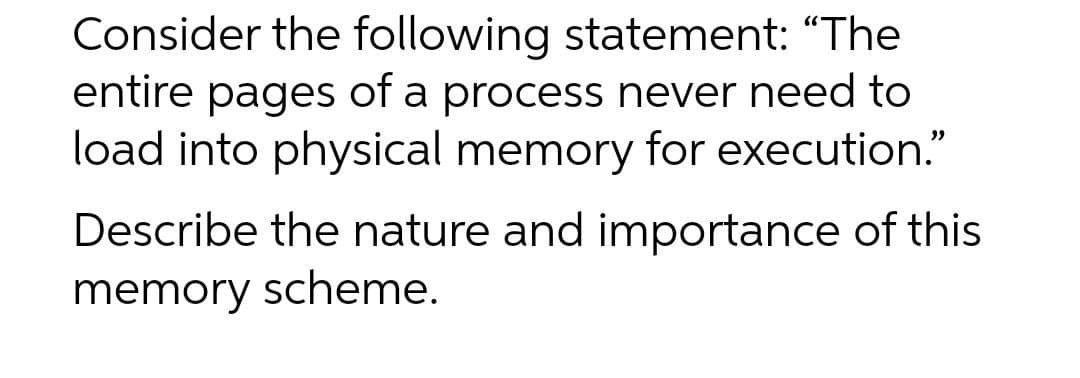 Consider the following statement: "The
entire pages of a process never need to
load into physical memory for execution."
Describe the nature and importance of this
memory scheme.
