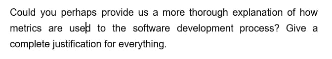 Could you perhaps provide us a more thorough explanation of how
metrics are used to the software development process? Give a
complete justification for everything.