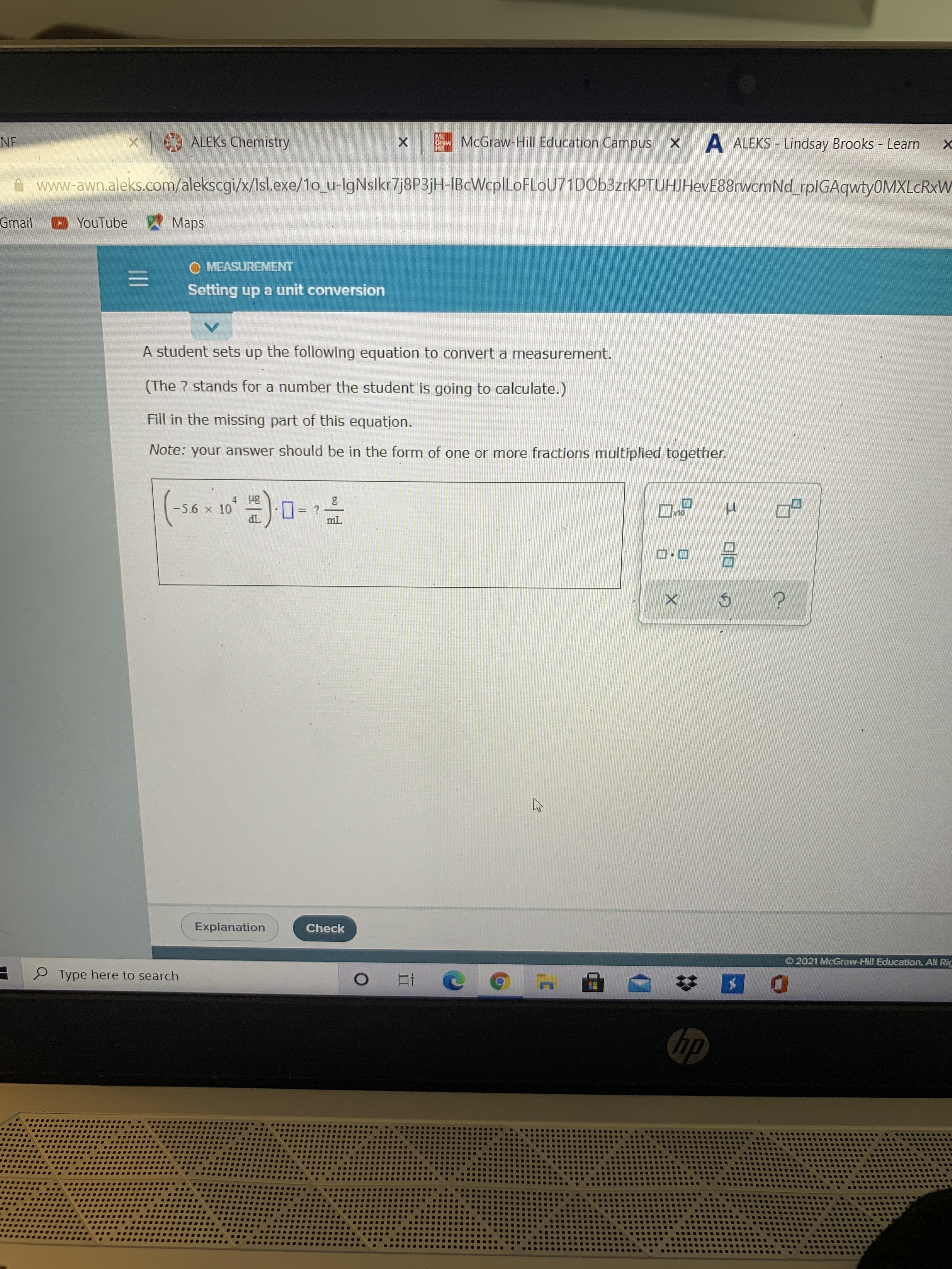 A student sets up the following equation to convert a measurement.
(The ? stands for a number the student is going to calculate.)
Fill in the missing part of this equation.
Note: your answer should be in the form of one or more fractions multiplied together.
4 Hg
-5.6 x 10
dL
O= ?
mL
口
