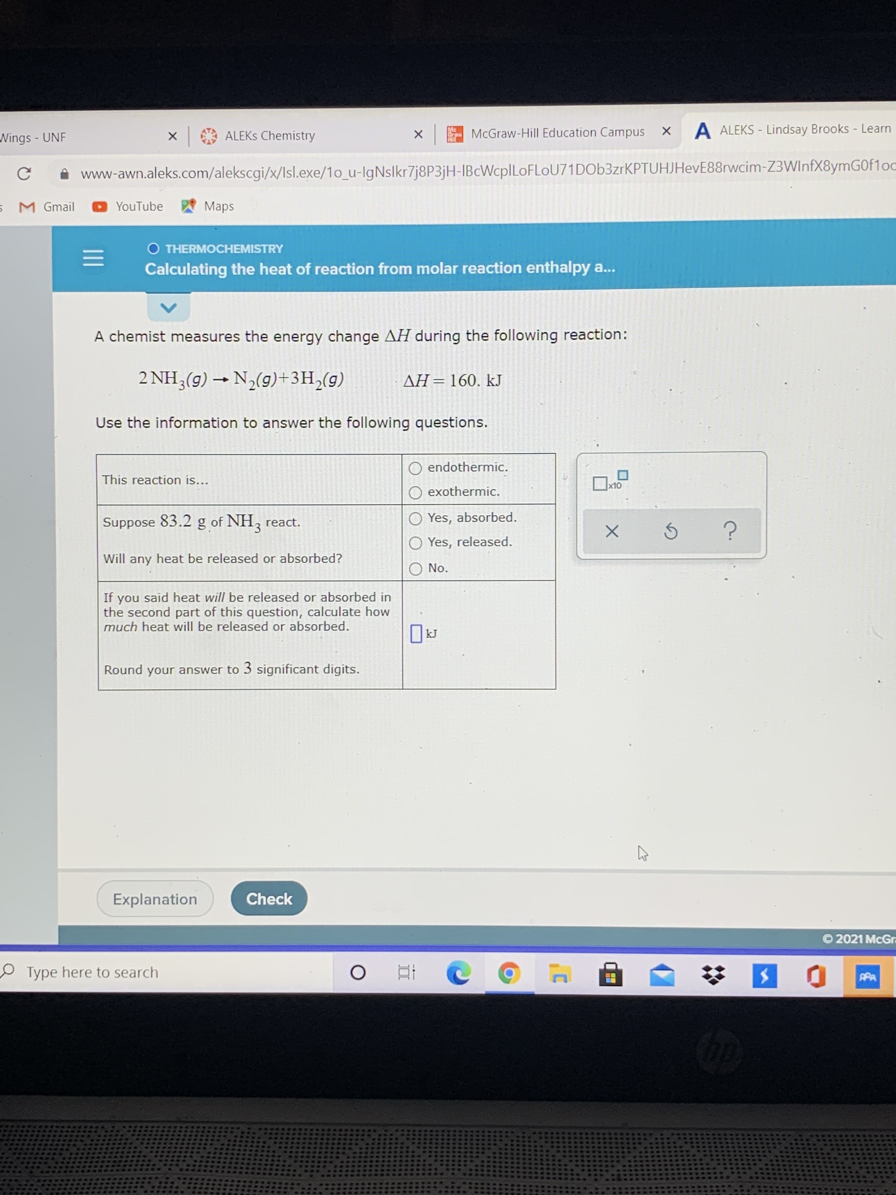 A chemist measures the energy change AH during the following reaction:
2 NH3(g) → N,(9)+3H,(g)
AH=160. kJ
Use the information to answer the following questions.
O endothermic.
This reaction is...
x10
exothermic.
Suppose 83.2 g of NH, react.
O Yes, absorbed.
O Yes, released.
Will any heat be released or absorbed?
O No.
If you said heat will be released or absorbed in
the second part of this question, calculate how
much heat will be released or absorbed.
kJ
Round your answer to 3 significant digits.
