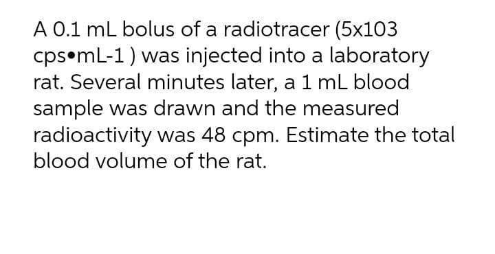 A 0.1 mL bolus of a radiotracer (5x103
cps•mL-1) was injected into a laboratory
rat. Several minutes later, a 1 mL blood
sample was drawn and the measured
radioactivity was 48 cpm. Estimate the total
blood volume of the rat.
