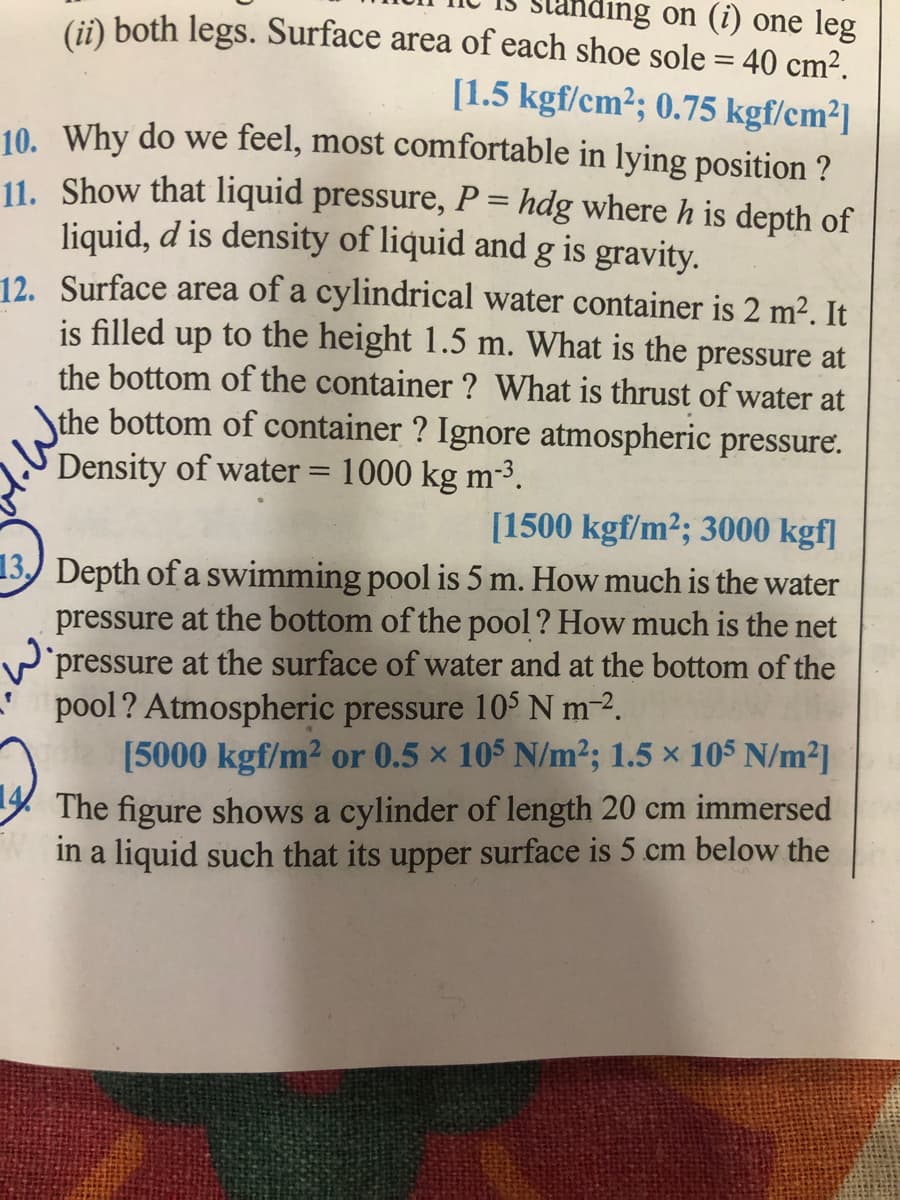 (i) both legs. Surface area of each shoe sole = 40 cm².
ling on (i) one leg
[1.5 kgf/cm²; 0.75 kgf/cm²]
10. Why do we feel, most comfortable in lying position ?
11. Show that liquid pressure, P = hdg where h is depth of
liquid, d is density of liquid and g is gravity.
12. Surface area of a cylindrical water container is 2 m². It
is filled up to the height 1.5 m. What is the pressure at
the bottom of the container ? What is thrust of water at
the bottom of container ? Ignore atmospheric pressure.
Density of water = 1000 kg m-³.
%3D
[1500 kgf/m²; 3000 kgf]
13.) Depth of a swimming pool is 5 m. How much is the water
pressure at the bottom of the pool ? How much is the net
pressure at the surface of water and at the bottom of the
Wi
pool? Atmospheric pressure 10S N m-2.
[5000 kgf/m2 or 0.5 x 105 N/m2; 1.5 x 105 N/m2]
The figure shows a cylinder of length 20 cm immersed
in a liquid such that its upper surface is 5 cm below the
