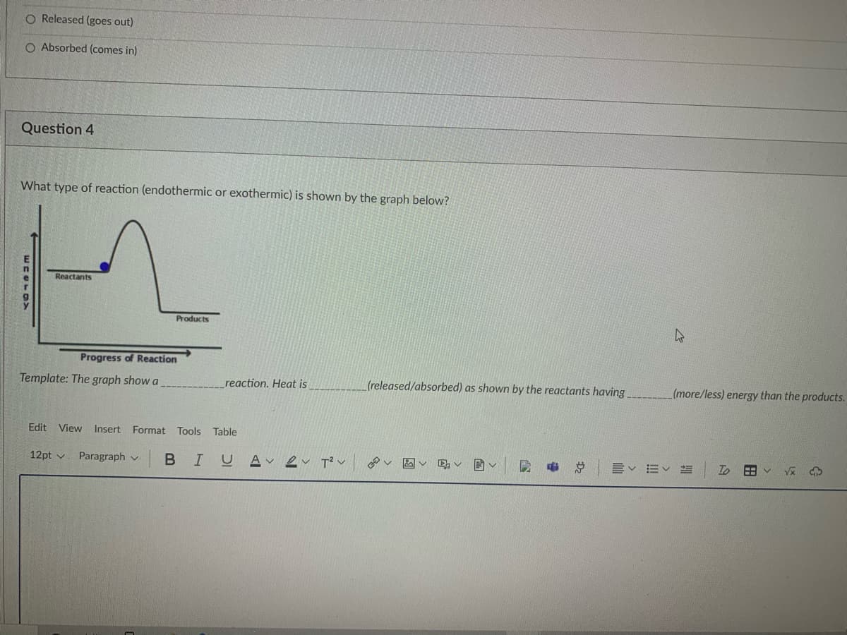 O Released (goes out)
O Absorbed (comes in)
Question 4
What type of reaction (endothermic or exothermic) is shown by the graph below?
E
Reactants
Products
Progress of Reaction
Template: The graph show a
reaction. Heat is
(released/absorbed) as shown by the reactants having
(more/less) energy than the products.
Edit
View Insert Format Tools
Table
12pt v
Paragraph v
в I U
A 2v T² v
Ev Ev
To
Dz
