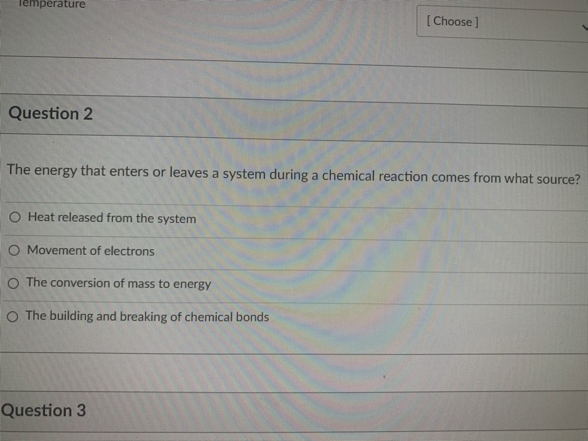 Temperature
[Choose]
Question 2
The energy that enters or leaves a system during a chemical reaction comes from what source?
O Heat released from the system
O Movement of electrons
O The conversion of mass to energy
O The building and breaking of chemical bonds
Question 3
