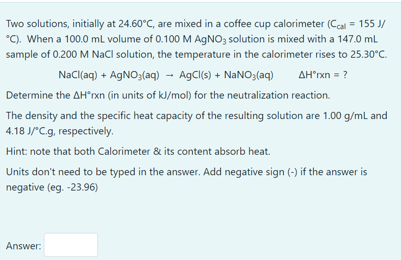 Two solutions, initially at 24.60°C, are mixed in a coffee cup calorimeter (Ccal = 155 J/
°C). When a 100.0 mL volume of 0.100 M AGNO3 solution is mixed with a 147.0 mL
sample of 0.200 M NaCl solution, the temperature in the calorimeter rises to 25.30°C.
NaCl(aq) + AGNO3(aq)
AgCl(s) + NaNO3(aq)
AH°rxn = ?
Determine the AH°rxn (in units of kJ/mol) for the neutralization reaction.
The density and the specific heat capacity of the resulting solution are 1.00 g/mL and
4.18 J/°C.g, respectively.
Hint: note that both Calorimeter & its content absorb heat.
Units don't need to be typed in the answer. Add negative sign (-) if the answer is
negative (eg. -23.96)
Answer:
