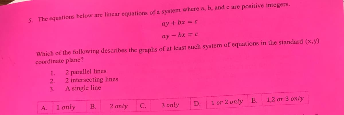 5. The equations below are linear equations of a system where a, b, and c are positive integers.
ay + bx = c
ay - bx = c
Which of the following describes the graphs of at least such system of equations in the standard (x,y)
coordinate plane?
2 parallel lines
2 intersecting lines
A single line
1.
2.
3.
1 only
1 or 2 only
1,2 or 3 only
A.
В.
2 only
С.
3 only
D.
E.
