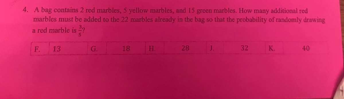 4. A bag contains 2 red marbles, 5 yellow marbles, and 15 green marbles. How many additional red
marbles must be added to the 22 marbles already in the bag so that the probability of randomly drawing
a red marble is ?
F.
13
G.
18
H.
28
J.
32
K.
40
