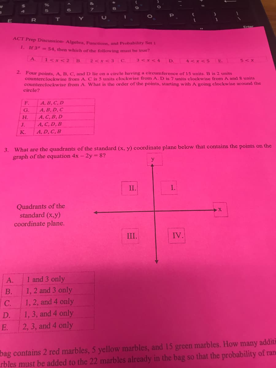 8.
5.
Enter
..
ACT Prep Discussion- Algebra, Functions, and Probability Set 1
1. If 3* =54, then which of the following must be true?
A.
1<x<2 B.
3<x<4
4 <x <5
E.
2<x<3 C.
D.
5< x
2. Four points, A. B. C, and D lie on a circle having a circumference of 15 units. B is 2 units
counterclockwise from A. C is 5 units clockwise from A. D is 7 units clockwise from A and 8 units
counterclockwise from A. What is the order of the points, starting with A going clockwise around the
circle?
F.
A, B, C, D
А, В, D, C
А, С, В, D
G.
Н.
J.
A, C, D, B
K.
A, D, C, B
3. What are the quadrants of the standard (x, y) coordinate plane below that contains the points on the
graph of the equation 4x - 2y= 8?
y
II.
I.
Quadrants of the
standard (x,y)
coordinate plane.
III.
IV.
А.
1 and 3 only
1, 2 and 3 only
В.
1, 2, and 4 only
1, 3, and 4 only
2, 3, and 4 only
C.
D.
E.
bag contains 2 red marbles, 5 yellow marbles, and 15 green marbles. How many additi
rbles must be added to the 22 marbles already in the bag so that the probability of ran
